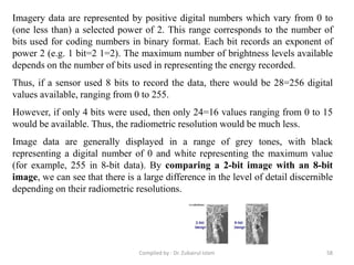 Imagery data are represented by positive digital numbers which vary from 0 to
(one less than) a selected power of 2. This range corresponds to the number of
bits used for coding numbers in binary format. Each bit records an exponent of
power 2 (e.g. 1 bit=2 1=2). The maximum number of brightness levels available
depends on the number of bits used in representing the energy recorded.
Thus, if a sensor used 8 bits to record the data, there would be 28=256 digital
values available, ranging from 0 to 255.
However, if only 4 bits were used, then only 24=16 values ranging from 0 to 15
would be available. Thus, the radiometric resolution would be much less.
Image data are generally displayed in a range of grey tones, with black
representing a digital number of 0 and white representing the maximum value
(for example, 255 in 8-bit data). By comparing a 2-bit image with an 8-bit
image, we can see that there is a large difference in the level of detail discernible
depending on their radiometric resolutions.
58Compiled by : Dr. Zubairul Islam
 