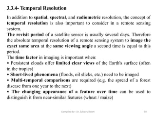 In addition to spatial, spectral, and radiometric resolution, the concept of
temporal resolution is also important to consider in a remote sensing
system.
The revisit period of a satellite sensor is usually several days. Therefore
the absolute temporal resolution of a remote sensing system to image the
exact same area at the same viewing angle a second time is equal to this
period.
The time factor in imaging is important when:
• Persistent clouds offer limited clear views of the Earth's surface (often
in the tropics)
• Short-lived phenomena (floods, oil slicks, etc.) need to be imaged
• Multi-temporal comparisons are required (e.g. the spread of a forest
disease from one year to the next)
• The changing appearance of a feature over time can be used to
distinguish it from near-similar features (wheat / maize)
3.3.4- Temporal Resolution
59Compiled by : Dr. Zubairul Islam
 