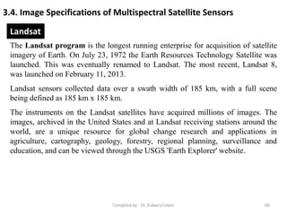 3.4. Image Specifications of Multispectral Satellite Sensors
The Landsat program is the longest running enterprise for acquisition of satellite
imagery of Earth. On July 23, 1972 the Earth Resources Technology Satellite was
launched. This was eventually renamed to Landsat. The most recent, Landsat 8,
was launched on February 11, 2013.
Landsat sensors collected data over a swath width of 185 km, with a full scene
being defined as 185 km x 185 km.
The instruments on the Landsat satellites have acquired millions of images. The
images, archived in the United States and at Landsat receiving stations around the
world, are a unique resource for global change research and applications in
agriculture, cartography, geology, forestry, regional planning, surveillance and
education, and can be viewed through the USGS 'Earth Explorer' website.
Landsat
60Compiled by : Dr. Zubairul Islam
 
