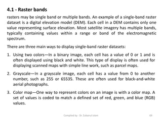 4.1 - Raster bands
rasters may be single band or multiple bands. An example of a single-band raster
dataset is a digital elevation model (DEM). Each cell in a DEM contains only one
value representing surface elevation. Most satellite imagery has multiple bands,
typically containing values within a range or band of the electromagnetic
spectrum.
There are three main ways to display single-band raster datasets:
1. Using two colors—In a binary image, each cell has a value of 0 or 1 and is
often displayed using black and white. This type of display is often used for
displaying scanned maps with simple line work, such as parcel maps.
2. Grayscale—In a grayscale image, each cell has a value from 0 to another
number, such as 255 or 65535. These are often used for black-and-white
aerial photographs.
3. Color map—One way to represent colors on an image is with a color map. A
set of values is coded to match a defined set of red, green, and blue (RGB)
values.
69Compiled by : Dr. Zubairul Islam
 