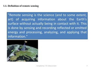 1.1. Definition of remote sensing
"Remote sensing is the science (and to some extent,
art) of acquiring information about the Earth's
surface without actually being in contact with it. This
is done by sensing and recording reflected or emitted
energy and processing, analyzing, and applying that
information."
7Compiled by : Dr. Zubairul Islam
 