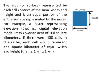 The area (or surface) represented by
each cell consists of the same width and
height and is an equal portion of the
entire surface represented by the raster.
For example, a raster representing
elevation (that is, digital elevation
model) may cover an area of 100 square
kilometers. If there were 100 cells in
this raster, each cell would represent
one square kilometer of equal width
and height (that is, 1 km x 1 km).
77Compiled by : Dr. Zubairul Islam
 