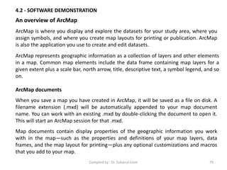 4.2 - SOFTWARE DEMONSTRATION
An overview of ArcMap
ArcMap is where you display and explore the datasets for your study area, where you
assign symbols, and where you create map layouts for printing or publication. ArcMap
is also the application you use to create and edit datasets.
ArcMap represents geographic information as a collection of layers and other elements
in a map. Common map elements include the data frame containing map layers for a
given extent plus a scale bar, north arrow, title, descriptive text, a symbol legend, and so
on.
ArcMap documents
When you save a map you have created in ArcMap, it will be saved as a file on disk. A
filename extension (.mxd) will be automatically appended to your map document
name. You can work with an existing .mxd by double-clicking the document to open it.
This will start an ArcMap session for that .mxd.
Map documents contain display properties of the geographic information you work
with in the map—such as the properties and definitions of your map layers, data
frames, and the map layout for printing—plus any optional customizations and macros
that you add to your map.
79Compiled by : Dr. Zubairul Islam
 