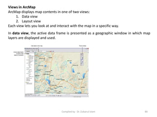 Views in ArcMap
ArcMap displays map contents in one of two views:
1. Data view
2. Layout view
Each view lets you look at and interact with the map in a specific way.
In data view, the active data frame is presented as a geographic window in which map
layers are displayed and used.
80Compiled by : Dr. Zubairul Islam
 