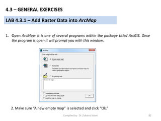 LAB 4.3.1 – Add Raster Data into ArcMap
1. Open ArcMap- it is one of several programs within the package titled ArcGIS. Once
the program is open it will prompt you with this window:
2. Make sure “A new empty map” is selected and click “Ok.”
4.3 – GENERAL EXERCISES
82Compiled by : Dr. Zubairul Islam
 