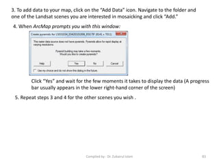 3. To add data to your map, click on the “Add Data” icon. Navigate to the folder and
one of the Landsat scenes you are interested in mosaicking and click “Add.”
4. When ArcMap prompts you with this window:
Click “Yes” and wait for the few moments it takes to display the data (A progress
bar usually appears in the lower right-hand corner of the screen)
5. Repeat steps 3 and 4 for the other scenes you wish .
83Compiled by : Dr. Zubairul Islam
 