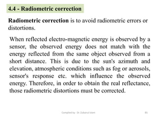 4.4 - Radiometric correction
Radiometric correction is to avoid radiometric errors or
distortions.
When reflected electro-magnetic energy is observed by a
sensor, the observed energy does not match with the
energy reflected from the same object observed from a
short distance. This is due to the sun's azimuth and
elevation, atmospheric conditions such as fog or aerosols,
sensor's response etc. which influence the observed
energy. Therefore, in order to obtain the real reflectance,
those radiometric distortions must be corrected.
85Compiled by : Dr. Zubairul Islam
 