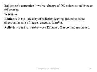 Radiometric correction involve change of DN values to radience or
reflectance.
Where as
Radiance is the intensity of radiation leaving ground to some
direction, its unit of measurement is W/m2/sr.
Reflectance is the ratio between Radiance & incoming irradiance.
86Compiled by : Dr. Zubairul Islam
 
