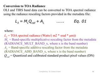 Conversion to TOA Radiance
OLI and TIRS band data can be converted to TOA spectral radiance
using the radiance rescaling factors provided in the metadata file:
Lλ = MLQcal + AL ……. Eq. 01
where:
Lλ = TOA spectral radiance (Watts/( m2 * srad * μm))
ML = Band-specific multiplicative rescaling factor from the metadata
(RADIANCE_MULT_BAND_x, where x is the band number)
AL = Band-specific additive rescaling factor from the metadata
(RADIANCE_ADD_BAND_x, where x is the band number)
Qcal = Quantized and calibrated standard product pixel values (DN)
88Compiled by : Dr. Zubairul Islam
 