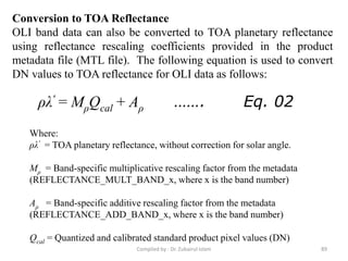 Conversion to TOA Reflectance
OLI band data can also be converted to TOA planetary reflectance
using reflectance rescaling coefficients provided in the product
metadata file (MTL file). The following equation is used to convert
DN values to TOA reflectance for OLI data as follows:
ρλ' = MρQcal + Aρ ……. Eq. 02
Where:
ρλ' = TOA planetary reflectance, without correction for solar angle.
Mρ = Band-specific multiplicative rescaling factor from the metadata
(REFLECTANCE_MULT_BAND_x, where x is the band number)
Aρ = Band-specific additive rescaling factor from the metadata
(REFLECTANCE_ADD_BAND_x, where x is the band number)
Qcal = Quantized and calibrated standard product pixel values (DN)
89Compiled by : Dr. Zubairul Islam
 