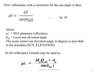 TOA reflectance with a correction for the sun angle is then:
where:
ρλ = TOA planetary reflectance
θSE = Local sun elevation angle.
The scene center sun elevation angle in degrees is provided
in the metadata (SUN_ELEVATION).
……. Eq. 03
So for reflectance formula may be used as.
MρQcal + Aρ
sin(θSE )
ρλ =
90Compiled by : Dr. Zubairul Islam
 