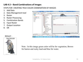 STEPS FOR CREATING TRUE COLOR COMBINATION OF IMAGES
1. Add Data
2. Data Management tool
3. Raster
4. Raster Processing
5. Combination Bands
6. Input Raster
7. Output Location
8. OK
RESULT -
Note : In this image green color will be for vegetation, Brown
for barren and rocky land and blue for water.
LAB 4.5 – Band Combinations of Images
93Compiled by : Dr. Zubairul Islam
 