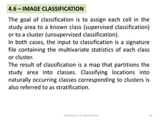 The goal of classification is to assign each cell in the
study area to a known class (supervised classification)
or to a cluster (unsupervised classification).
In both cases, the input to classification is a signature
file containing the multivariate statistics of each class
or cluster.
The result of classification is a map that partitions the
study area into classes. Classifying locations into
naturally occurring classes corresponding to clusters is
also referred to as stratification.
4.6 – IMAGE CLASSIFICATION
94Compiled by : Dr. Zubairul Islam
 