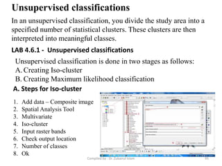 Unsupervised classifications
In an unsupervised classification, you divide the study area into a
specified number of statistical clusters. These clusters are then
interpreted into meaningful classes.
Unsupervised classification is done in two stages as follows:
A. Creating Iso-cluster
B. Creating Maximum likelihood classification
A. Steps for Iso-cluster
1. Add data – Composite image
2. Spatial Analysis Tool
3. Multivariate
4. Iso-cluster
5. Input raster bands
6. Check output location
7. Number of classes
8. Ok
LAB 4.6.1 - Unsupervised classifications
95Compiled by : Dr. Zubairul Islam
 
