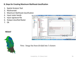 B. Steps for Creating Maximum likelihood classification
1. Spatial Analysis Tool
2. Multivariate
3. Maximum likelihood classification
4. Input raster bands
5. Input signature file
6. Output classified Raster
7. Ok
RESULT
Note : Image has been divided into 3 clusters
96Compiled by : Dr. Zubairul Islam
 