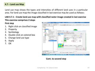 LAB 4.7.1 - Create land use map with classified raster image created in last exercise
1. Right click on classified image
2. Property
3. Symbology
4. Double click on colored box
5. Change land use type
6. Apply
7. OK
4.7 – Land use Map
Land use map shows the types and intensities of different land uses in a particular
area. For land use map the image classified in last exercise may be used as follows:
This exercise comprises 2 steps
First step
Cont. to second step
97Compiled by : Dr. Zubairul Islam
 