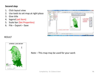 Second step
1. Click layout view
2. Use tools to set map at right place
3. Give title
4. legend (set Item)
5. Scale bar (Set Properties)
6. File – Export – Save
RESULT
Note – This map may be used for your work
98Compiled by : Dr. Zubairul Islam
 