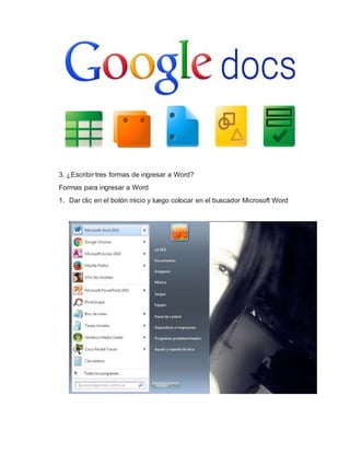 3. ¿Escribir tres formas de ingresar a Word?
Formas para ingresar a Word
1. Dar clic en el botón inicio y luego colocar en el buscador Microsoft Word
 