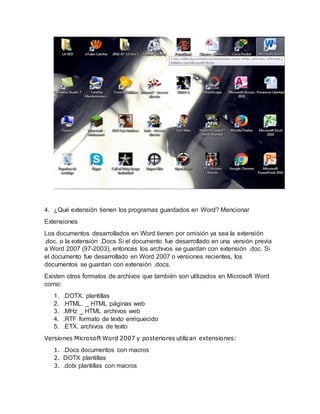 4. ¿Qué extensión tienen los programas guardados en Word? Mencionar
Extensiones
Los documentos desarrollados en Word tienen por omisión ya sea la extensión
.doc. o la extensión .Docs Si el documento fue desarrollado en una versión previa
a Word 2007 (97-2003), entonces los archivos se guardan con extensión .doc. Si
el documento fue desarrollado en Word 2007 o versiones recientes, los
documentos se guardan con extensión .docs.
Existen otros formatos de archivos que también son utilizados en Microsoft Word
como:
1. .DOTX. plantillas
2. .HTML. _ HTML páginas web
3. .MHz _ HTML archivos web
4. .RTF formato de texto enriquecido
5. .ETX. archivos de texto
Versiones Microsoft Word 2007 y posteriores utilizan extensiones:
1. .Docs documentos con macros
2. DOTX plantillas
3. .dotx plantillas con macros
 