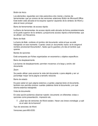 Botón de Inicio
Los elementos siguientes son más parecidos a los menús y barras de
herramientas que ya conoce de las versiones anteriores Botón de Microsoft Office
Este botón está ubicada en la esquina superior izquierda de la ventana de Word y
abre el menú principal
Barra de herramientas de acceso rápido
La Barra de herramientas de acceso rápido está ubicada de forma predeterminada
en la parte superior de la ventana y proporciona acceso rápido a herramientas que
se utilizan con frecuencia.
Barra de titulo
La barra de título contiene el nombre del documento sobre el que se está
trabajando en ese momento. Cuando creas un documento nuevo se le asigna el
nombre provisional Documento1, hasta que lo guardes y le des el nombre que
quieras
Banda de opciones
Está compuesta por fichas organizadas en escenarios u objetos específicos
Barra de desplazamiento
Las barras de desplazamiento permiten movernos a lo largo y ancho del
documento
Zoom
Se puede utilizar para acercar la vista del documento o para alejarla y ver un
porcentaje mayor de la página a tamaño reducido
Barra de estado
Es para saber en qué página estamos y cuantas páginas tiene el documento,
también nos permite conocer cuantas palabras tiene el documento y en qué
idioma estamos trabajando
Vista de documento
En esta opción podemos observar nuestro documento en diferentes vistas o
opciones como presentación, impresión etc.
7. ¿Qué tipo de versiones de Word existen. Hacer una breve cronología y cuál
es el valor de la licencia?
Tipo de versiones de Word
Versiones para MS-DOS:
 