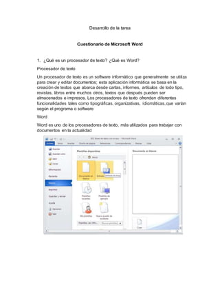 Desarrollo de la tarea
Cuestionario de Microsoft Word
1. ¿Qué es un procesador de texto? ¿Qué es Word?
Procesador de texto
Un procesador de texto es un software informático que generalmente se utiliza
para crear y editar documentos; esta aplicación informática se basa en la
creación de textos que abarca desde cartas, informes, artículos de todo tipo,
revistas, libros entre muchos otros, textos que después pueden ser
almacenados e impresos. Los procesadores de texto ofrenden diferentes
funcionalidades tales como tipográficas, organizativas, idiomáticas, que varían
según el programa o software
Word
Word es uno de los procesadores de texto, más utilizados para trabajar con
documentos en la actualidad
 