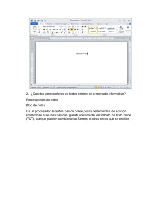 2. ¿Cuantos procesadores de textos existen en el mercado informático?
Procesadores de textos
Bloc de notas
Es un procesador de textos básico posee pocas herramientas de edición
limitándose a las más básicas, guarda únicamente en formato de texto plano
(TXT), aunque pueden cambiarse las fuentes o letras en las que se escribe
 
