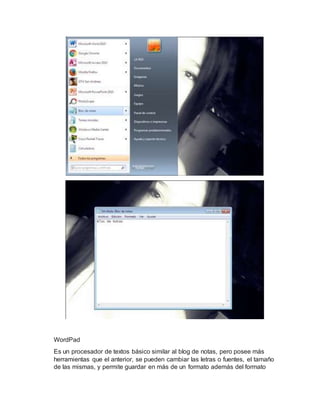 WordPad
Es un procesador de textos básico similar al blog de notas, pero posee más
herramientas que el anterior, se pueden cambiar las letras o fuentes, el tamaño
de las mismas, y permite guardar en más de un formato además del formato
 