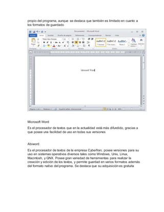 propio del programa, aunque se destaca que también es limitado en cuanto a
los formatos de guardado
Microsoft Word
Es el procesador de textos que en la actualidad está más difundido, gracias a
que posee una facilidad de uso en todas sus versiones
Abiword
Es el procesador de textos de la empresa Cyberfran, posee versiones para su
uso en sistemas operativos diversos tales como Windows, Unix, Linux,
Macintosh, y QNX. Posee gran variedad de herramientas para realizar la
creación y edición de los textos, y permite guardad en varios formatos además
del formato nativo del programa. Se destaca que su adquisición es gratuita
 