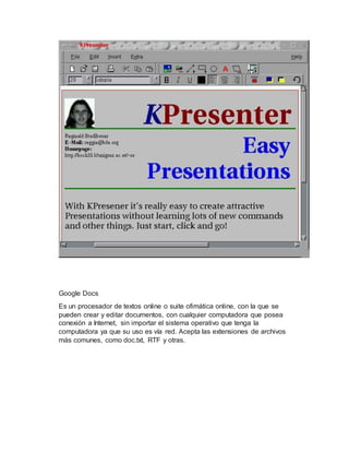 Google Docs
Es un procesador de textos online o suite ofimática online, con la que se
pueden crear y editar documentos, con cualquier computadora que posea
conexión a Internet, sin importar el sistema operativo que tenga la
computadora ya que su uso es vía red. Acepta las extensiones de archivos
más comunes, como doc.txt, RTF y otras.
 