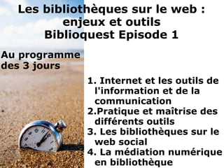 1. Internet et les outils de
l'information et de la
communication
2.Pratique et maîtrise des
différents outils
3. Les bibliothèques sur le
web social
4. La médiation numérique
en bibliothèque
Les bibliothèques sur le web :
enjeux et outils
Biblioquest Episode 1
Au programme
des 3 jours
 