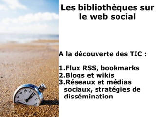A la découverte des TIC :
1.Flux RSS, bookmarks
2.Blogs et wikis
3.Réseaux et médias
sociaux, stratégies de
dissémination
Les bibliothèques sur
le web social
 