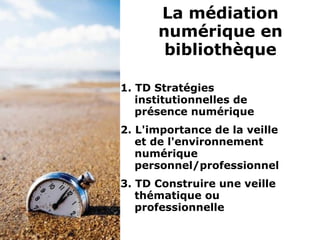 1. TD Stratégies
institutionnelles de
présence numérique
2. L'importance de la veille
et de l'environnement
numérique
personnel/professionnel
3. TD Construire une veille
thématique ou
professionnelle
La médiation
numérique en
bibliothèque
 