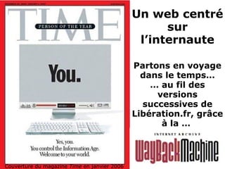 Un web centré
sur
l’internaute
Couverture du magazine Time en janvier 2006
Partons en voyage
dans le temps…
… au fil des
versions
successives de
Libération.fr, grâce
à la …
 