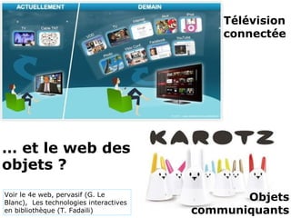 Télévision 
connectée
Objets 
communiquants
… et le web des 
objets ?
Voir le 4e web, pervasif (G. Le
Blanc), Les technologies interactives
en bibliothèque (T. Fadaili)
 