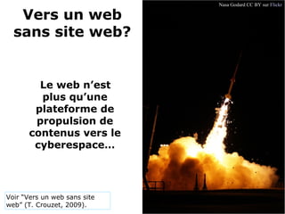 Vers un web 
sans site web?
   Le web n’est 
plus qu’une 
plateforme de 
propulsion de 
contenus vers le 
cyberespace…
Nasa Godard CC BY sur Flickr
Voir “Vers un web sans site
web” (T. Crouzet, 2009).
 