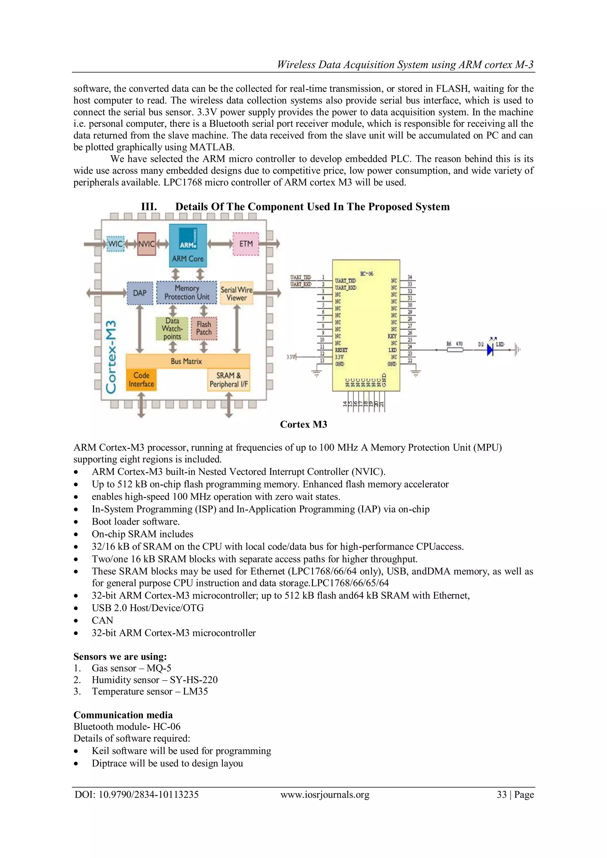 Wireless Data Acquisition System using ARM cortex M-3
DOI: 10.9790/2834-10113235 www.iosrjournals.org 33 | Page
software, the converted data can be the collected for real-time transmission, or stored in FLASH, waiting for the
host computer to read. The wireless data collection systems also provide serial bus interface, which is used to
connect the serial bus sensor. 3.3V power supply provides the power to data acquisition system. In the machine
i.e. personal computer, there is a Bluetooth serial port receiver module, which is responsible for receiving all the
data returned from the slave machine. The data received from the slave unit will be accumulated on PC and can
be plotted graphically using MATLAB.
We have selected the ARM micro controller to develop embedded PLC. The reason behind this is its
wide use across many embedded designs due to competitive price, low power consumption, and wide variety of
peripherals available. LPC1768 micro controller of ARM cortex M3 will be used.
III. Details Of The Component Used In The Proposed System
Cortex M3
ARM Cortex-M3 processor, running at frequencies of up to 100 MHz A Memory Protection Unit (MPU)
supporting eight regions is included.
 ARM Cortex-M3 built-in Nested Vectored Interrupt Controller (NVIC).
 Up to 512 kB on-chip flash programming memory. Enhanced flash memory accelerator
 enables high-speed 100 MHz operation with zero wait states.
 In-System Programming (ISP) and In-Application Programming (IAP) via on-chip
 Boot loader software.
 On-chip SRAM includes
 32/16 kB of SRAM on the CPU with local code/data bus for high-performance CPUaccess.
 Two/one 16 kB SRAM blocks with separate access paths for higher throughput.
 These SRAM blocks may be used for Ethernet (LPC1768/66/64 only), USB, andDMA memory, as well as
for general purpose CPU instruction and data storage.LPC1768/66/65/64
 32-bit ARM Cortex-M3 microcontroller; up to 512 kB flash and64 kB SRAM with Ethernet,
 USB 2.0 Host/Device/OTG
 CAN
 32-bit ARM Cortex-M3 microcontroller
Sensors we are using:
1. Gas sensor – MQ-5
2. Humidity sensor – SY-HS-220
3. Temperature sensor – LM35
Communication media
Bluetooth module- HC-06
Details of software required:
 Keil software will be used for programming
 Diptrace will be used to design layou
 
