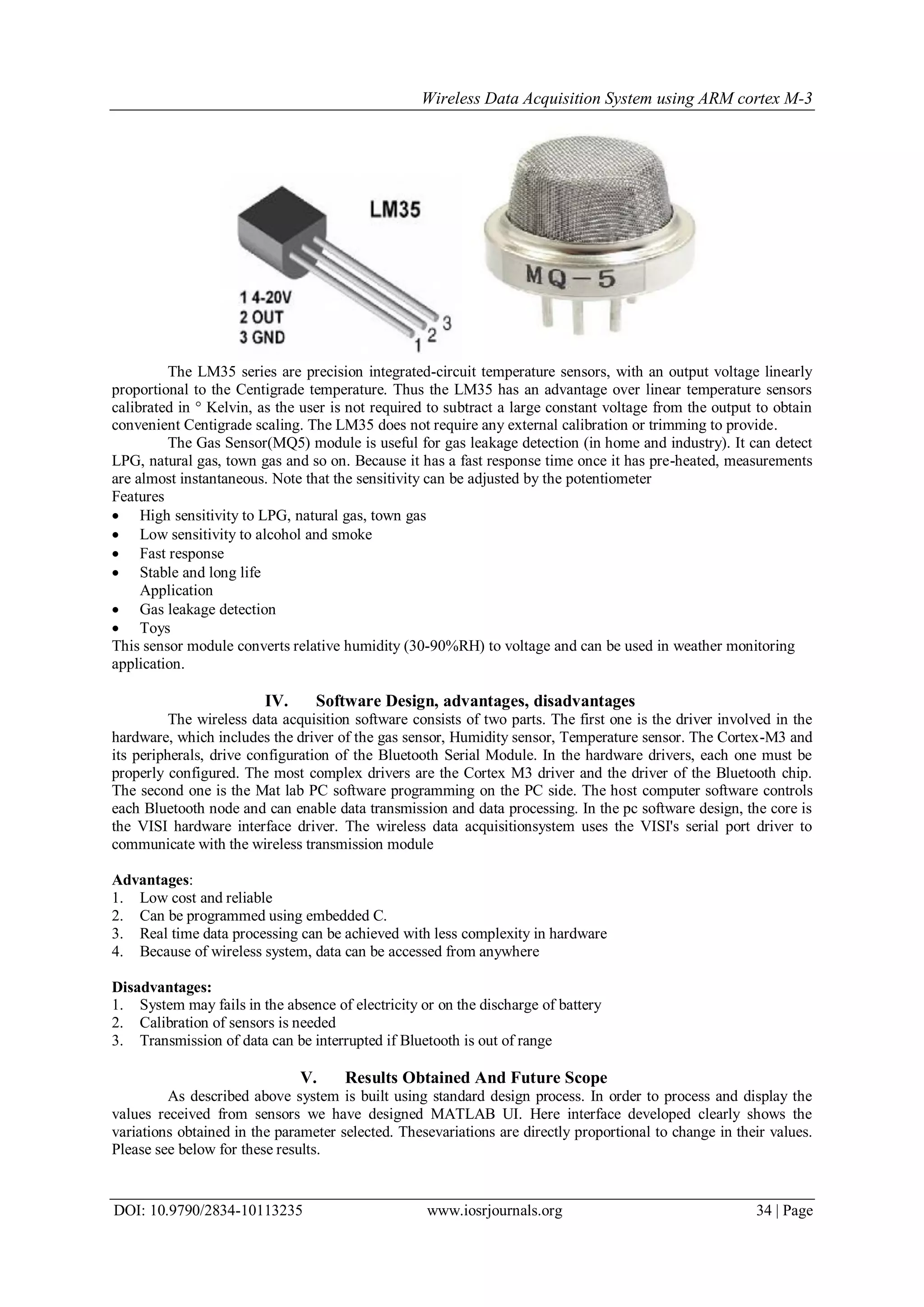 Wireless Data Acquisition System using ARM cortex M-3
DOI: 10.9790/2834-10113235 www.iosrjournals.org 34 | Page
The LM35 series are precision integrated-circuit temperature sensors, with an output voltage linearly
proportional to the Centigrade temperature. Thus the LM35 has an advantage over linear temperature sensors
calibrated in ° Kelvin, as the user is not required to subtract a large constant voltage from the output to obtain
convenient Centigrade scaling. The LM35 does not require any external calibration or trimming to provide.
The Gas Sensor(MQ5) module is useful for gas leakage detection (in home and industry). It can detect
LPG, natural gas, town gas and so on. Because it has a fast response time once it has pre-heated, measurements
are almost instantaneous. Note that the sensitivity can be adjusted by the potentiometer
Features
 High sensitivity to LPG, natural gas, town gas
 Low sensitivity to alcohol and smoke
 Fast response
 Stable and long life
Application
 Gas leakage detection
 Toys
This sensor module converts relative humidity (30-90%RH) to voltage and can be used in weather monitoring
application.
IV. Software Design, advantages, disadvantages
The wireless data acquisition software consists of two parts. The first one is the driver involved in the
hardware, which includes the driver of the gas sensor, Humidity sensor, Temperature sensor. The Cortex-M3 and
its peripherals, drive configuration of the Bluetooth Serial Module. In the hardware drivers, each one must be
properly configured. The most complex drivers are the Cortex M3 driver and the driver of the Bluetooth chip.
The second one is the Mat lab PC software programming on the PC side. The host computer software controls
each Bluetooth node and can enable data transmission and data processing. In the pc software design, the core is
the VISI hardware interface driver. The wireless data acquisitionsystem uses the VISI's serial port driver to
communicate with the wireless transmission module
Advantages:
1. Low cost and reliable
2. Can be programmed using embedded C.
3. Real time data processing can be achieved with less complexity in hardware
4. Because of wireless system, data can be accessed from anywhere
Disadvantages:
1. System may fails in the absence of electricity or on the discharge of battery
2. Calibration of sensors is needed
3. Transmission of data can be interrupted if Bluetooth is out of range
V. Results Obtained And Future Scope
As described above system is built using standard design process. In order to process and display the
values received from sensors we have designed MATLAB UI. Here interface developed clearly shows the
variations obtained in the parameter selected. Thesevariations are directly proportional to change in their values.
Please see below for these results.
 