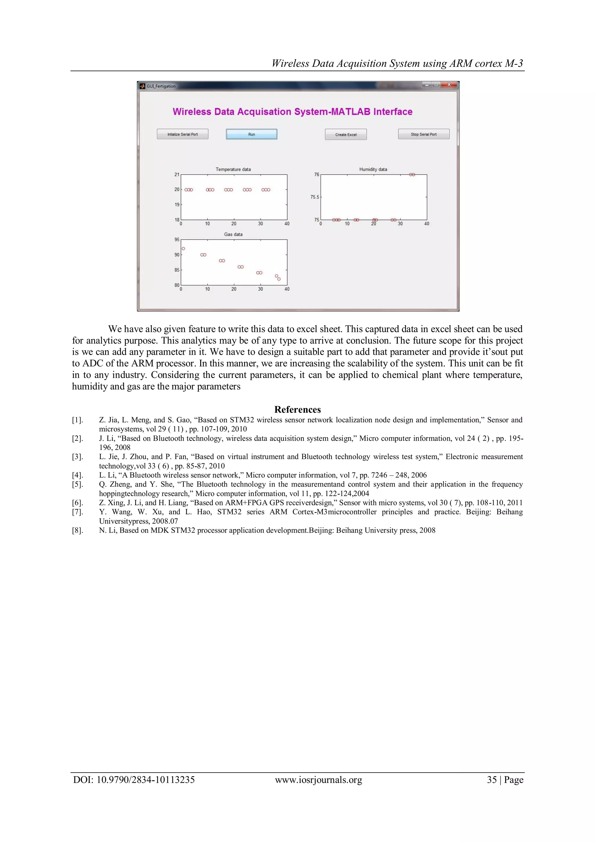 Wireless Data Acquisition System using ARM cortex M-3
DOI: 10.9790/2834-10113235 www.iosrjournals.org 35 | Page
We have also given feature to write this data to excel sheet. This captured data in excel sheet can be used
for analytics purpose. This analytics may be of any type to arrive at conclusion. The future scope for this project
is we can add any parameter in it. We have to design a suitable part to add that parameter and provide it’sout put
to ADC of the ARM processor. In this manner, we are increasing the scalability of the system. This unit can be fit
in to any industry. Considering the current parameters, it can be applied to chemical plant where temperature,
humidity and gas are the major parameters
References
[1]. Z. Jia, L. Meng, and S. Gao, “Based on STM32 wireless sensor network localization node design and implementation,” Sensor and
microsystems, vol 29 ( 11) , pp. 107-109, 2010
[2]. J. Li, “Based on Bluetooth technology, wireless data acquisition system design,” Micro computer information, vol 24 ( 2) , pp. 195-
196, 2008
[3]. L. Jie, J. Zhou, and P. Fan, “Based on virtual instrument and Bluetooth technology wireless test system,” Electronic measurement
technology,vol 33 ( 6) , pp. 85-87, 2010
[4]. L. Li, “A Bluetooth wireless sensor network,” Micro computer information, vol 7, pp. 7246 – 248, 2006
[5]. Q. Zheng, and Y. She, “The Bluetooth technology in the measurementand control system and their application in the frequency
hoppingtechnology research,” Micro computer information, vol 11, pp. 122-124,2004
[6]. Z. Xing, J. Li, and H. Liang, “Based on ARM+FPGA GPS receiverdesign,” Sensor with micro systems, vol 30 ( 7), pp. 108-110, 2011
[7]. Y. Wang, W. Xu, and L. Hao, STM32 series ARM Cortex-M3microcontroller principles and practice. Beijing: Beihang
Universitypress, 2008.07
[8]. N. Li, Based on MDK STM32 processor application development.Beijing: Beihang University press, 2008
 
