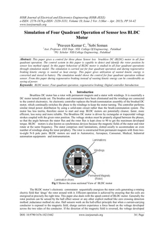 IOSR Journal of Electrical and Electronics Engineering (IOSR-JEEE)
e-ISSN: 2278-1676,p-ISSN: 2320-3331, Volume 10, Issue 2 Ver. I (Mar – Apr. 2015), PP 34-42
www.iosrjournals.org
DOI: 10.9790/1676-10213442 www.iosrjournals.org 34 | Page
Simulation of Four Quadrant Operation of Sensor less BLDC
Motor
1
Praveen Kumar C, 2
Sobi Soman
1
Asst .Professor EEE Dept . NSS College Of Engineering , Palakkad
2
PG Scholar NSS College Engineering , Palakkad
Abstract: This paper gives a control for three phase Sensor less brushless DC (BLDC) motor in all four
quadrant operation. The control system in this paper is capable to detect and identify the rotor position by
sensor less method signal. In this paper behaviour of BLDC motor is studied in all four quadrant operations
through simulation model. The simulation is carried out for four quadrant operation and during regenerative
braking kinetic energy is wasted as heat energy. This paper gives utilization of wasted kinetic energy is
converted and stored in battery. The simulation model shows the control for four quadrant operation without
sensor. From this paper during regenerative braking instead of wasting kinetic energy can be considerable as
saving of power.
Keywords: BLDC motor; Four quadrant operation; regenerative braking; Digital controller Introduction
I. Introduction
Brushless DC motor has a rotor with permanent magnets and a stator with windings. It is essentially a
DC motor turned inside out. The brushes and commutator have been eliminated and the windings are connected
to the control electronics. An electronic controller replaces the brush/commutation assembly of the brushed DC
motor, which continually switches the phase to the windings to keep the motor turning. The controller performs
similar timed power distribution by using a solid-state circuit rather than the brush/commutation system .The
motor has less inertia, therefore easier to start and stop. BLDC motors are potentially cleaner, faster, more
efficient, less noisy and more reliable. The Brushless DC motor is driven by rectangular or trapezoidal voltage
strokes coupled with the given rotor position. The voltage strokes must be properly aligned between the phases,
so that the angle between the stator flux and the rotor flux is kept close to 90 to get the maximum developed
torque. BLDC motors is also known as synchronous devices because the magnetic fields of the stator and rotor
rotate at the same frequency. The stator comprises steel laminations, slotted axially to accommodate an even
number of windings along the inner periphery. The rotor is constructed from permanent magnets with from two-
to-eight N-S pole pairs. BLDC motors are used in Automotive, Aerospace, Consumer, Medical, Industrial
automation equipments and instrumentation.
Fig 1 Shows the cross sectional View of BLDC motor
The BLDC motor‘s electronic commutator sequentially energizes the stator coils generating a rotating
electric field that ‗drags‘ the rotor around with it. Efficient operation is achieved by ensuring that the coils are
energized at precisely the right time. This paper also deals with the speed control of BLDC motor. Generally the
rotor position can be sensed by the hall effect sensor or any other explicit method like zero crossing detection
method ,inductance method etc also. Hall sensors work on the hall-effect principle that when a current-carrying
conductor is exposed to the magnetic field, charge carriers experience a force based on the voltage developed
across the two sides of the conductor. If the direction of the magnetic field is reversed, the voltage developed
 