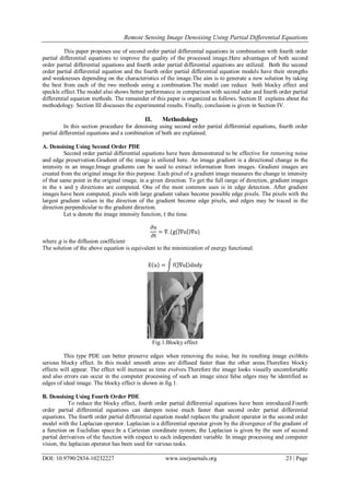 Remote Sensing Image Denoising Using Partial Differential Equations
DOI: 10.9790/2834-10232227 www.iosrjournals.org 23 | Page
This paper proposes use of second order partial differential equations in combination with fourth order
partial differential equations to improve the quality of the processed image.Here advantages of both second
order partial differential equations and fourth order partial differential equations are utilized. Both the second
order partial differential equation and the fourth order partial differential equation models have their strengths
and weaknesses depending on the characteristics of the image.The aim is to generate a new solution by taking
the best from each of the two methods using a combination.The model can reduce both blocky effect and
speckle effect.The model also shows better performance in comparison with second oder and fourth order partial
differential equation methods. The remainder of this paper is organized as follows. Section II explains about the
methodology. Section III discusses the experimental results. Finally, conclusion is given in Section IV.
II. Methodology
In this section procedure for denoising using second order partial differential equations, fourth order
partial differential equations and a combination of both are explained.
A. Denoising Using Second Order PDE
Second order partial differential equations have been demonstrated to be effective for removing noise
and edge preservation.Gradient of the image is utilized here. An image gradient is a directional change in the
intensity in an image.Image gradients can be used to extract information from images. Gradient images are
created from the original image for this purpose. Each pixel of a gradient image measures the change in intensity
of that same point in the original image, in a given direction. To get the full range of direction, gradient images
in the x and y directions are computed. One of the most common uses is in edge detection. After gradient
images have been computed, pixels with large gradient values become possible edge pixels. The pixels with the
largest gradient values in the direction of the gradient become edge pixels, and edges may be traced in the
direction perpendicular to the gradient direction.
Let 𝑢 denote the image intensity function, 𝑡 the time.
∂u
∂t
= ∇. (g ∇u ∇u)
where 𝑔 is the diffusion coefficient
The solution of the above equation is equivalent to the minimization of energy functional.
E u = f ∇u dxdy
Fig.1.Blocky effect
This type PDE can better preserve edges when removing the noise, but its resulting image exibhits
serious blocky effect. In this model smooth areas are diffused faster than the other areas.Therefore blocky
effects will appear. The effect will increase as time evolves.Therefore the image looks visually uncomfortable
and also errors can occur in the computer processing of such an image since false edges may be identified as
edges of ideal image. The blocky effect is shown in fig.1.
B. Denoising Using Fourth Order PDE
To reduce the blocky effect, fourth order partial differential equations have been introduced.Fourth
order partial differential equations can dampen noise much faster than second order partial differential
equations. The fourth order partial differential equation model replaces the gradient operator in the second order
model with the Laplacian operator. Laplacian is a differential operator given by the divergence of the gradient of
a function on Euclidian space.In a Cartesian coordinate system, the Laplacian is given by the sum of second
partial derivatives of the function with respect to each independent variable. In image processing and computer
vision, the laplacian operator has been used for various tasks.
 