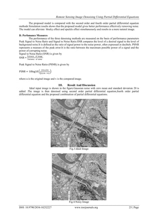 Remote Sensing Image Denoising Using Partial Differential Equations
DOI: 10.9790/2834-10232227 www.iosrjournals.org 25 | Page
The proposed model is compared with the second order and fourth order partial differential equation
methods Simulation results shows that the proposed model gives better performance effectively removing noise.
The model can alleviate blocky effect and speckle effect simultaneously and results in a more natural image.
D. Perfomance Measures
The performance of the three denoising methods are measured on the basis of performance parameters
Peak Signal to Noise Ratio and Signal to Noise Ratio.SNR compares the level of a desired signal to the level of
background noise.It is defined as the ratio of signal power to the noise power, often expressed in decibels. PSNR
represents a measure of the peak error.It is the ratio between the maximum possible power of a signal and the
power of corrupting noise.
Signal to Noise Ratio (SNR) is given by
SNR =
Variance of image
Variance of noise
Peak Signal to Noise Ratio (PSNR) is given by
PSNR = 10log10
255x255
∑ij(uij −vij)
where u is the original image and v is the compared image.
III. Result And Discussion
Ideal input image is shown in the figure.Gaussian noise with zero mean and standard deviation 20 is
added .The image is then denoised using second order partial differential equation,fourth order partial
differential equation and the proposed combination of partial differential equations.
Fig.3.Ideal Image
Fig.4.Noisy Image
 