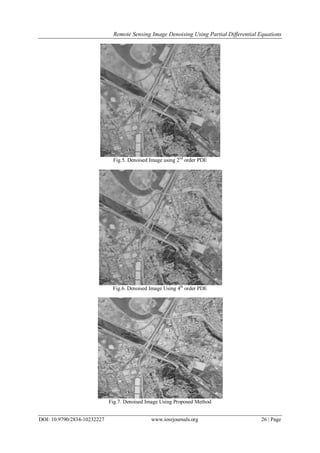 Remote Sensing Image Denoising Using Partial Differential Equations
DOI: 10.9790/2834-10232227 www.iosrjournals.org 26 | Page
Fig.5. Denoised Image using 2nd
order PDE
Fig.6. Denoised Image Using 4th
order PDE
Fig.7. Denoised Image Using Proposed Method
 