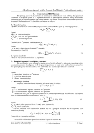 A Traditional Approach to Solve Economic Load Dispatch Problem Considering the...
DOI: 10.9790/1676-10232732 www.iosrjournals.org 28 | Page
II. Formulation of ELD Problem
The primary goal of ELD problem is to minimize the total fuel cost while fulfilling the operational
constraints of the power system. In ELD problem allocation of optimal power generation among the different
generating units at minimum possible cost is done in such a way so as to meet demand constraint and generating
constraint. The formulation of ELD problem can be done as follows-
1. Objective function
The ELD problem can be formulated by single quadratic function which is given by following equation:-
(1)
Where,
Total fuel cost ($/h)
Fuel cost of ith
generator ($/h)
= Number of generator
The fuel cost of ith
generator can be expressed as,
(2)
Where,
, , and = Fuel cost coefficients of ith
generator.
From equation (1) and (2),
(3)
2. System Constraint
There are two types of constraints in ELD problem:
2.1 Equality Constraint (Power balance constraint)
The cost function is not affected by reactive power but it is affected by real power. According to this
constraint summation of real power of all the generating unit must be equal to the total real power demand on
the system plus power transmission loss. This constraint is also known as power balance constraint.
(4)
Where,
= Real power generation of ith
generator
= Total real power demand
= Power transmission loss
2.2 Inequality Constraint
Inequality constraints for the generating unit can be given as follows:
(5)
Where,
= minimum limit of power generation of ith
generator
= maximum limit of power generation of ith
generator
Transmission loss can be expressed as a function of generator power through B-coefficients. The simplest
form of loss equation using B-coefficients is given by
(6)
Where,
, = Real power generation at the ith
and jth
buses, respectively
= = Loss coefficients
For this constraint based optimization problem we use Lagrangian multiplier. So the augmented cost
function is given by
(7)
Where is the Lagrangian multiplier.
The necessary condition for optimization problem is given by equation (8)
 