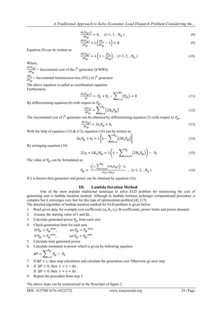 A Traditional Approach to Solve Economic Load Dispatch Problem Considering the...
DOI: 10.9790/1676-10232732 www.iosrjournals.org 29 | Page
, (i=1, 2… ) (8)
(9)
Equation (9) can be written as
, (i=1, 2… ) (10)
Where,
= Incremental cost of the ith
generator ($/MWh)
= Incremental transmission loss (ITL) of ith
generator.
The above equation is called as coordination equation.
Furthermore,
(11)
By differentiating equation (6) with respect to ,
(12)
The incremental cost of ith
generator can be obtained by differentiating equation (3) with respect to ,
(13)
With the help of equation (12) & (13), equation (10) can be written as
(14)
By arranging equation (14)
(15)
The value of can be formulated as
, (i=1, 2… ) (16)
If is known then generator real power can be obtained by equation (16).
III. Lambda Iteration Method
One of the most popular traditional technique to solve ELD problem for minimizing the cost of
generating unit is lambda iteration method. Although in lambda iteration technique computational procedure is
complex but it converges very fast for this type of optimization problem [4], [13].
The detailed algorithm of lambda iteration method for ELD problem is given below:
1. Read given data, for example cost coefficients ( , B-coefficients, power limits and power demand.
2. Assume the starting value of and
3. Calculate generated power from each unit.
4. Check generation limit for each unit.
If , set
If , set
5. Calculate total generated power.
6. Calculate mismatch in power which is given by following equation
7. If , then stop calculation and calculate the generation cost. Otherwise go next step.
8. If , then .
If , then .
9. Repeat the procedure from step 3.
The above steps can be summarized in the flowchart of figure 2.
 