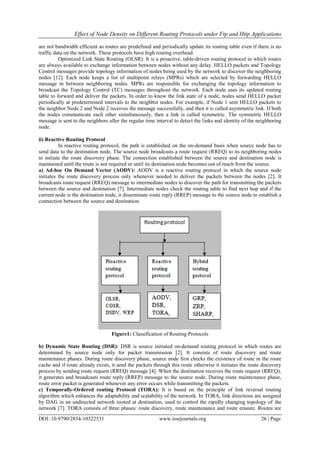 Effect of Node Density on Different Routing Protocols under Ftp and Http Applications
DOI: 10.9790/2834-10322531 www.iosrjournals.org 26 | Page
are not bandwidth efficient as routes are predefined and periodically update its routing table even if there is no
traffic data on the network. These protocols have high routing overhead.
Optimized Link State Routing (OLSR): It is a proactive, table-driven routing protocol in which routes
are always available to exchange information between nodes without any delay. HELLO packets and Topology
Control messages provide topology information of nodes being used by the network to discover the neighboring
nodes [12]. Each node keeps a list of multipoint relays (MPRs) which are selected by forwarding HELLO
message in between neighboring nodes. MPRs are responsible for exchanging the topology information to
broadcast the Topology Control (TC) messages throughout the network. Each node uses its updated routing
table to forward and deliver the packets. In order to know the link state of a node, nodes send HELLO packet
periodically at predetermined intervals to the neighbor nodes. For example, if Node 1 sent HELLO packets to
the neighbor Node 2 and Node 2 receives the message successfully, and then it is called asymmetric link. If both
the nodes communicate each other simultaneously, then a link is called symmetric. The symmetric HELLO
message is sent to the neighbors after the regular time interval to detect the links and identity of the neighboring
node.
ii) Reactive Routing Protocol
In reactive routing protocol, the path is established on the on-demand basis when source node has to
send data to the destination node. The source node broadcasts a route request (RREQ) to its neighboring nodes
to initiate the route discovery phase. The connection established between the source and destination node is
maintained until the route is not required or until its destination node becomes out of reach from the source.
a) Ad-hoc On Demand Vector (AODV): AODV is a reactive routing protocol in which the source node
initiates the route discovery process only whenever needed to deliver the packets between the nodes [2]. It
broadcasts route request (RREQ) message to intermediate nodes to discover the path for transmitting the packets
between the source and destination [7]. Intermediate nodes check the routing table to find next hop and if the
current node is the destination node, it disseminate route reply (RREP) message to the source node to establish a
connection between the source and destination.
Figure1: Classification of Routing Protocols
b) Dynamic State Routing (DSR): DSR is source initiated on-demand routing protocol in which routes are
determined by source node only for packet transmission [2]. It consists of route discovery and route
maintenance phases. During route discovery phase, source node first checks the existence of route in the route
cache and if route already exists, it send the packets through this route otherwise it initiates the route discovery
process by sending route request (RREQ) message [4]. When the destination receives the route request (RREQ),
it generates and broadcasts route reply (RREP) message to the source node. During route maintenance phase,
route error packet is generated whenever any error occurs while transmitting the packets.
c) Temporally-Ordered routing Protocol (TORA): It is based on the principle of link reversal routing
algorithm which enhances the adaptability and scalability of the network. In TORA, link directions are assigned
by DAG in an undirected network rooted at destination, used to control the rapidly changing topology of the
network [7]. TORA consists of three phases: route discovery, route maintenance and route erasure. Routes are
 