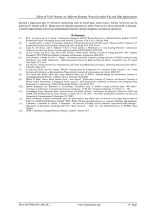 Effect of Node Density on Different Routing Protocols under Ftp and Http Applications
DOI: 10.9790/2834-10322531 www.iosrjournals.org 31 | Page
become a significant part of pervasive technology such as smart grid, smart house. Ad-hoc networks can be
deployed in remote and far- flung areas for education purpose to make them aware about advanced technology.
It can be implemented to provide communication facility during emergency and rescue operations.
References
[1]. M. K. Jeya Kumar and R. S. Rajesh; “Performance Analysis of MANET Routing Protocols in Different Mobility Models”; IJCSNS
International Journal of Computer Science and Network 22 Security, VOL.9 No.2, February 2009
[2]. A. Vasudha and K. C. Rama; “Performance Evaluation of Routing Protocols for MANET under Different Traffic Conditions”, 2nd
International Conference on Computer Engineering and Technology IEEE 2010, V6-80
[3]. Adam N., M.Y.Ismail, and J. Abdullah; “Effect of Node density on Performance of Three Routing Protocols”, International
Conference on Electronic devices, Systems and Applications (ICESDSA2010), IEEE 2010
[4]. [4] Fan Ya-qin, Fan Wen-Yong, and WANG Lin-zhu; “OPNET-based network of MANET routing protocols DSR Computer
Simulation”, 2010 WASE International Conference on Information Engineering; IEEE 2010
[5]. Vishal Sharma, H.Singh, M.Kaur, V. Banga; “Performance evaluation of reactive routing protocols in MANET networks using
GSM based voice traffic applications” ; Optik-International Journal for Light and Electron Optics, volume124, Issue 15, August
2013, Pages 2013–2016
[6]. H.S. Mewara, and Saurabh Porwal; “Node Density and Traffic based Modelling and Analysis of Routing Protocols for MANETs”,
IEEE 2013 Paper id 76
[7]. An Ran, Qu Jinxin, and Sha Xuejun; “MANET Routing Protocols Comparison for Composite Traffic Network”, 2013 Third
International Conference on Instrumentation, Measurement, Computer, Communication and Control, IEEE 2013
[8]. Abu Hasnat Md. Riadul Alam, Md. Atiqur Rahaman Khan, and Jia Uddin; “Network Design and Performance Analysis of
Geographical Routing Protocol in Mobile Ad-Hoc Networks”; IEEE 2013
[9]. Mazhar H Malik, Qasim Awais, Mohsin Jamil , Arun Dhyani; “Performance Analysis of Proactive and Reactive Protocols in
Mobile Ad-hoc Networking: A Simulation based Analysis”; 2014 International Conference on Robotics and Emerging Allied
Technologies in Engineering (iCREATE) Islamabad, Pakistan, April 22-24, 2014
[10]. Dimitra Kampitaki, and Anastasios A. Economides; “Simulation study of MANET routing protocols under FTP traffic”;
Conference on Electronics, Telecommunications and Computers – CETC 2013, Procedia Technology 17 ( 2014 ) 231 – 238
[11]. Harsukhpreet Singh, Harminder Kaur, Anurag Sharma, and Rahul Malhotra; “Performance Investigation of Reactive AODV and
Hybrid GRP Routing Protocols under Influence of IEEE 802.11n MANET” 2015 Fifth International Conference on Advanced
Computing & Communication Technologies; 2015 IEEE
[12]. Mazin Alshamrani, Haitham Cruickshank, Zhili Sun, Basil Elmasri, and Vahid Fami; “Evaluation of SIP Signalling and QoS for
VoIP Over OLSR MANET Routing Protocol”; 2013 UKSim 15th International Conference on Computer Modelling and Simulation
[13]. J. Hoebeke, I. Moerman, B. Dhoedt, P. Demeester, “An Overview of Mobile Ad Hoc Networks: Applications and Challenges”;
Department of Information Technology (INTEC), Ghent University – IMEC vzw, Sint Pietersnieuwstraat 41, B-9000 Ghent,
Belgium
[14]. OPNET, Modelling Concepts References Manual, Modeller / Release 11.0
 