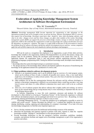 IOSR Journal of Computer Engineering (IOSR-JCE)
e-ISSN: 2278-0661, p- ISSN: 2278-8727Volume 10, Issue 3 (Mar. - Apr. 2013), PP 24-26
www.iosrjournals.org
www.iosrjournals.org 24 | Page
Evaluvation of Applying Knowledge Management System
Architecture in Software Development Environment
Mrs. M. Vasumathy**
*Research Scholar, Dept. of Comp. Science, Manonmaniam Sundaranar University, Tirunelveli.
Abstract: Knowledge management (KM) become important for organization to take advantage on the
information produced and can be brought to bear on present decision. Software Development (SD) is a process
that requires lots of knowledge. Developers must know what should be done while developing software, and
what to do when changes occurs and how those changes can affect other modules of the system. Knowledge
management system (KMS) can support the processes of knowledge creation, storage or retrieval, transfer and
application. KMS in SD could help the organization to make tacit knowledge into explicit and therefore decrease
the dependency on employees’ cognition. This paper is to apply KMS architecture in SD environment to analyze
the problems faced by software developers during the software development process and how various companies
apply the tools of KM to improve the work situation for software developers and managers.
I. Introduction
KM can be used as a recognition that employees in an organization, as part of their daily activities,
knowledge that valuable to the organization. Software Development(SD) is an activity that analyze, design, and
produce code for the problems. During SD, developers need knowledge of the system they work on, its
application domain, the organization using it, past and present software engineering practices, different
programming languages, programming skills. Among the different knowledge needs, developers must identify the
following:
• Knowledge about the system developed emerges as a prominent necessity.
• The design decision of the knowledge about software development applied in the process of transforming the
knowledge on the application domain into a production of a source code.
1.1 Major problems related to software development projects
a) Software is an immaterial product, and it can be difficult to get an overview of a total program system,
which can be millions of lines of code, to identify all possible error sources. Also, a very small defect
might have a lot of influence in safety-critical systems. Thus, just a few lines of code that was lacking will
have severe consequences.
b) Other problems can be that the communication between the end-users and the software developers is
lacking, or that project management is difficult in an environment where a small bug can take a very long
time to correct, and where it is often difficult to determine how much work is left to do on a software
module.
c) There are a lot of software projects that deliver software that is highly usable and working. we tend to
focus on the unusual things that go wrong because they’re more interesting or important than the run-of-
the-mill things that go right”..
In Software Engineering, to reuse life cycle experience, processes and products for software
development is often referred to as having an “Experience Factory”. In this framework, experience is collected
from software development projects, and are packaged and stored in an experience base . By packing, we mean
generalising, tailoring and formalising experience so that it is easy to reuse.
Knowledge Management can be : “To make the enterprise act as intelligently as possible to secure its
viability and overall success”. Thomas Davenport has defined it as ”a method that simplifies the process of
sharing, distributing, creating, capturing and understanding of a company’s knowledge”. If we look a bit more
into knowledge management, we find that some important aspects are :
 Survey, develop, maintain and secure the intellectual and knowledge resources of the enterprise.
 Determine the knowledge and expertise required to perform work tasks, organise it, make the requisite
knowledge available, ”package it”, and distribute it to the relevant points of action.
 Provide knowledge architecture so that the enterprise’s facilities, procedures, guidelines, standards,
examples, and practices facilitate and support active Knowledge management as part of the organisation’s
practices and culture.
 