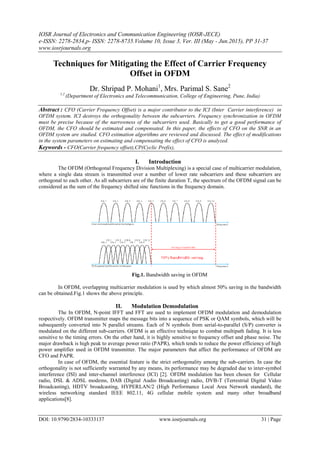 IOSR Journal of Electronics and Communication Engineering (IOSR-JECE)
e-ISSN: 2278-2834,p- ISSN: 2278-8735.Volume 10, Issue 3, Ver. III (May - Jun.2015), PP 31-37
www.iosrjournals.org
DOI: 10.9790/2834-10333137 www.iosrjournals.org 31 | Page
Techniques for Mitigating the Effect of Carrier Frequency
Offset in OFDM
Dr. Shripad P. Mohani1
, Mrs. Parimal S. Sane2
1,2
(Department of Electronics and Telecommunication, College of Engineering, Pune, India)
Abstract : CFO (Carrier Frequency Offset) is a major contributor to the ICI (Inter Carrier interference) in
OFDM system. ICI destroys the orthogonality between the subcarriers. Frequency synchronization in OFDM
must be precise because of the narrowness of the subcarriers used. Basically to get a good performance of
OFDM, the CFO should be estimated and compensated. In this paper, the effects of CFO on the SNR in an
OFDM system are studied. CFO estimation algorithms are reviewed and discussed. The effect of modifications
in the system parameters on estimating and compensating the effect of CFO is analyzed.
Keywords - CFO(Carrier frequency offset),CP(Cyclic Prefix),
I. Introduction
The OFDM (Orthogonal Frequency Division Multiplexing) is a special case of multicarrier modulation,
where a single data stream is transmitted over a number of lower rate subcarriers and these subcarriers are
orthogonal to each other. As all subcarriers are of the finite duration T, the spectrum of the OFDM signal can be
considered as the sum of the frequency shifted sinc functions in the frequency domain.
Fig.1. Bandwidth saving in OFDM
In OFDM, overlapping multicarrier modulation is used by which almost 50% saving in the bandwidth
can be obtained.Fig.1 shows the above principle.
II. Modulation Demodulation
The In OFDM, N-point IFFT and FFT are used to implement OFDM modulation and demodulation
respectively. OFDM transmitter maps the message bits into a sequence of PSK or QAM symbols, which will be
subsequently converted into N parallel streams. Each of N symbols from serial-to-parallel (S/P) converter is
modulated on the different sub-carriers. OFDM is an effective technique to combat multipath fading. It is less
sensitive to the timing errors. On the other hand, it is highly sensitive to frequency offset and phase noise. The
major drawback is high peak to average power ratio (PAPR), which tends to reduce the power efficiency of high
power amplifier used in OFDM transmitter. The major parameters that affect the performance of OFDM are
CFO and PAPR.
In case of OFDM, the essential feature is the strict orthogonality among the sub-carriers. In case the
orthogonality is not sufficiently warranted by any means, its performance may be degraded due to inter-symbol
interference (ISI) and inter-channel interference (ICI) [2]. OFDM modulation has been chosen for Cellular
radio, DSL & ADSL modems, DAB (Digital Audio Broadcasting) radio, DVB-T (Terrestrial Digital Video
Broadcasting), HDTV broadcasting, HYPERLAN/2 (High Performance Local Area Network standard), the
wireless networking standard IEEE 802.11, 4G cellular mobile system and many other broadband
applications[8].
 