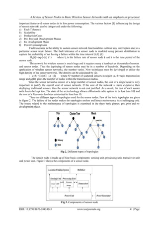 A Review of Sensor Nodes in Basic Wireless Sensor Networks with an emphasis on processor
DOI: 10.9790/1676-10424043 www.iosrjournals.org 41 | Page
important features of sensor nodes is its low power consumption. The various factors [1] influencing the design
of sensor networks can be categorized under the following:
a) Fault Tolerance
b) Scalability
c) Production Costs
d) Pre, Post and Development Phases
e) Re Development Phase
f) Power Consumptions
Fault tolerance is the ability to sustain sensor network functionalities without any interruption due to a
particular sensor node failure. The fault tolerance of a sensor node is modeled using poisson distribution to
capture the probability of not having a failure within the time interval {t,0}.(1)
: Rk{t}=exp{-lkt} (1) where lk is the failure rate of sensor node k and t is the time period of the
sensor node.
The network for wireless sensor is much huge and it requires many a hundreds or thousands of sensors
and sensor nodes. Thus the deploying of sensor nodes may be in a number of hundreds. Depending on the
application of wireless sensor networks, the number varies. New techniques must be developed to utilize the
high density of the sensor networks. The density can be calculated by (2).
: µ{R}={NπR2
} /A (2) where N=number of scattered sensors in region A, R=radio transmission
range and µ{R} gives the number of nodes within the transmission radius.
Since the sensor networks consist of a large number of sensor nodes, the cost of a single node is very
important to justify the overall cost of sensor network. If the cost of the network is more expensive then
deploying traditional sensors, then the sensor network is not cost justified. As a result, the cost of each sensor
node has to be kept low. The state of the art technology allows a Bluetooth radio system to be less than 10$ and
the cost of a Pico node has been minimized to less than 1$.
There are different types of topologies used for the sensor nodes. Few of the basic topologies are given
in figure 2. The failure of the nodes makes the topologies useless and hence maintenance is a challenging task.
The issues related to the maintenance of topologies is examined in the three basic phases: pre, post and re-
development phase.
Fig 2. Different types of topologies
The sensor node is made up of four basic components: sensing unit, processing unit, transceiver unit
and power unit. Figure 3 shows the components of a sensor node.
Fig 3. Components of sensor node
 