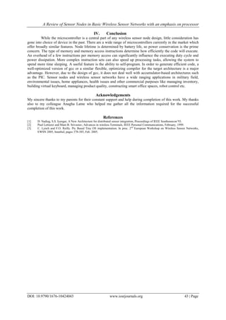 A Review of Sensor Nodes in Basic Wireless Sensor Networks with an emphasis on processor
DOI: 10.9790/1676-10424043 www.iosrjournals.org 43 | Page
IV. Conclusion
While the microcontroller is a central part of any wireless sensor node design, little consideration has
gone into choice of device in the past. There are a wide range of microcontrollers currently in the market which
offer broadly similar features. Node lifetime is determined by battery life, so power conservation is the prime
concern. The type of memory and memory access instructions determine how efficiently the code will execute.
An overhead of a few instructions per memory access can significantly influence the executing duty cycle and
power dissipation. More complex instruction sets can also speed up processing tasks, allowing the system to
spend more time sleeping. A useful feature is the ability to self-program. In order to generate efficient code, a
well-optimized version of gcc or a similar flexible, optimizing compiler for the target architecture is a major
advantage. However, due to the design of gcc, it does not deal well with accumulator-based architectures such
as the PIC. Sensor nodes and wireless sensor networks have a wide ranging applications in military field,
environmental issues, home appliances, health issues and other commercial purposes like managing inventory,
building virtual keyboard, managing product quality, constructing smart office spaces, robot control etc.
Acknowledgements
My sincere thanks to my parents for their constant support and help during completion of this work. My thanks
also to my colleague Anagha Latne who helped me gather all the information required for the successful
completion of this work.
References
[1] D. Nadiag, S.S. Iyengar, A New Architecture for distributed sensor integration, Proceedings of IEEE Southeastcon’93.
[2] Paul Lettierei and Mani B. Srivastav, Advances in wireless Terminals, IEEE Personal Communications, February, 1999.
[3] C. Lynch and F.O. Reilly. Pic Based Tiny OS implementation. In proc. 2nd
European Workshop on Wireless Sensor Networks,
EWSN 2005, Istanbul, pages 378-385, Feb. 2005.
 